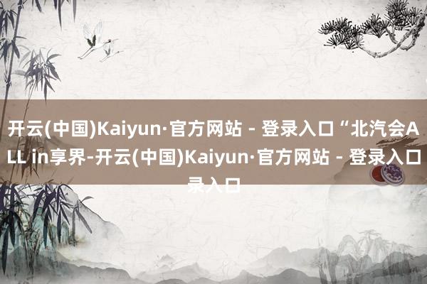 开云(中国)Kaiyun·官方网站 - 登录入口“北汽会ALL in享界-开云(中国)Kaiyun·官方网站 - 登录入口