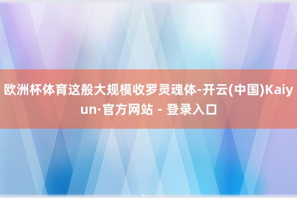 欧洲杯体育这般大规模收罗灵魂体-开云(中国)Kaiyun·官方网站 - 登录入口