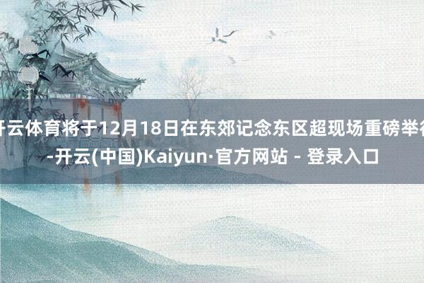 开云体育将于12月18日在东郊记念东区超现场重磅举行-开云(中国)Kaiyun·官方网站 - 登录入口