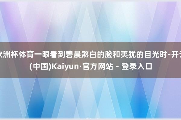 欧洲杯体育一眼看到碧晨煞白的脸和夷犹的目光时-开云(中国)Kaiyun·官方网站 - 登录入口