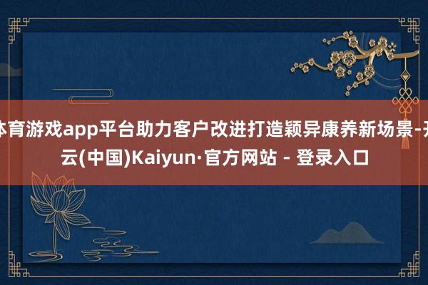 体育游戏app平台助力客户改进打造颖异康养新场景-开云(中国)Kaiyun·官方网站 - 登录入口