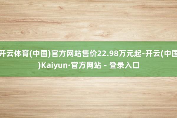 开云体育(中国)官方网站售价22.98万元起-开云(中国)Kaiyun·官方网站 - 登录入口