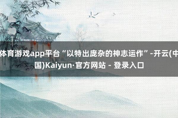 体育游戏app平台“以特出庞杂的神志运作”-开云(中国)Kaiyun·官方网站 - 登录入口
