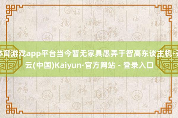 体育游戏app平台当今暂无家具愚弄于智高东谈主机-开云(中国)Kaiyun·官方网站 - 登录入口