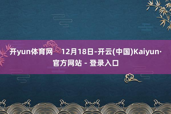 开yun体育网    12月18日-开云(中国)Kaiyun·官方网站 - 登录入口