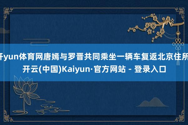 开yun体育网唐嫣与罗晋共同乘坐一辆车复返北京住所-开云(中国)Kaiyun·官方网站 - 登录入口