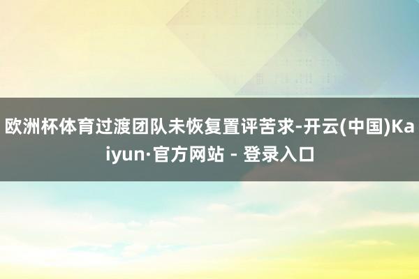 欧洲杯体育　　过渡团队未恢复置评苦求-开云(中国)Kaiyun·官方网站 - 登录入口