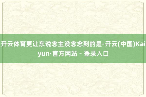 开云体育更让东说念主没念念到的是-开云(中国)Kaiyun·官方网站 - 登录入口