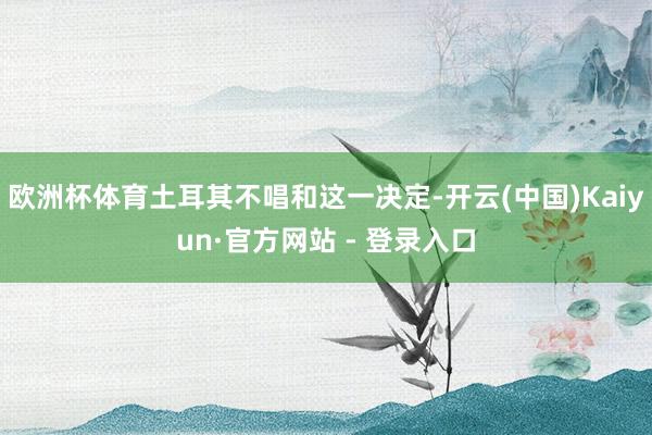 欧洲杯体育土耳其不唱和这一决定-开云(中国)Kaiyun·官方网站 - 登录入口