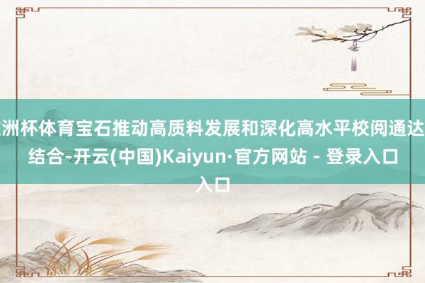 欧洲杯体育宝石推动高质料发展和深化高水平校阅通达相结合-开云(中国)Kaiyun·官方网站 - 登录入口