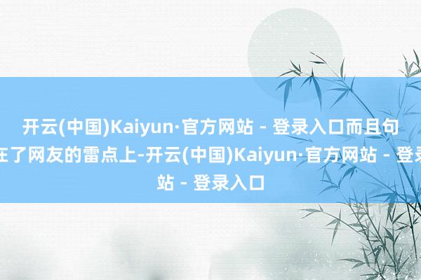 开云(中国)Kaiyun·官方网站 - 登录入口而且句句踩在了网友的雷点上-开云(中国)Kaiyun·官方网站 - 登录入口