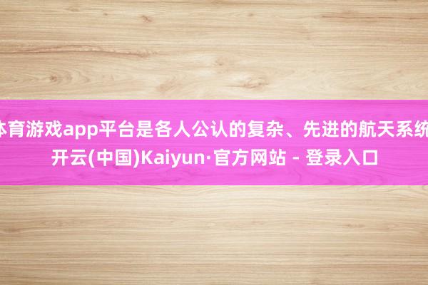 体育游戏app平台是各人公认的复杂、先进的航天系统-开云(中国)Kaiyun·官方网站 - 登录入口