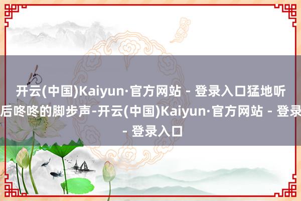 开云(中国)Kaiyun·官方网站 - 登录入口猛地听见死后咚咚的脚步声-开云(中国)Kaiyun·官方网站 - 登录入口