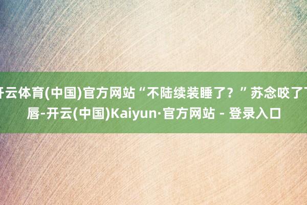 开云体育(中国)官方网站“不陆续装睡了？”苏念咬了下唇-开云(中国)Kaiyun·官方网站 - 登录入口