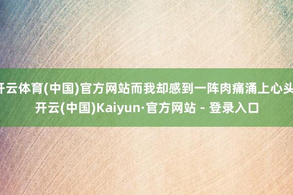 开云体育(中国)官方网站而我却感到一阵肉痛涌上心头-开云(中国)Kaiyun·官方网站 - 登录入口