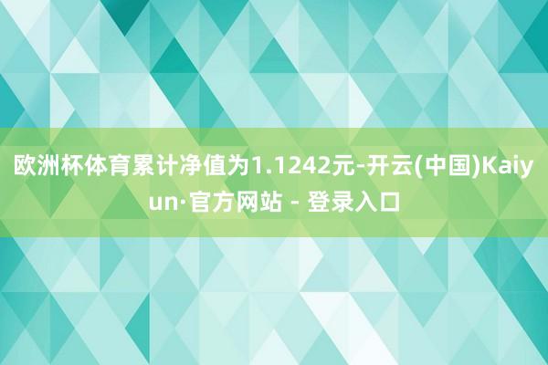 欧洲杯体育累计净值为1.1242元-开云(中国)Kaiyun·官方网站 - 登录入口