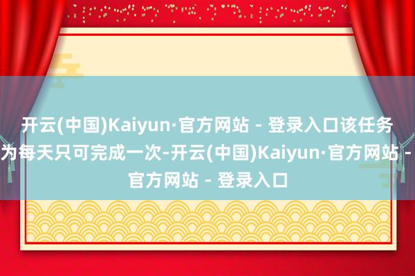 开云(中国)Kaiyun·官方网站 - 登录入口该任务严格规定为每天只可完成一次-开云(中国)Kaiyun·官方网站 - 登录入口
