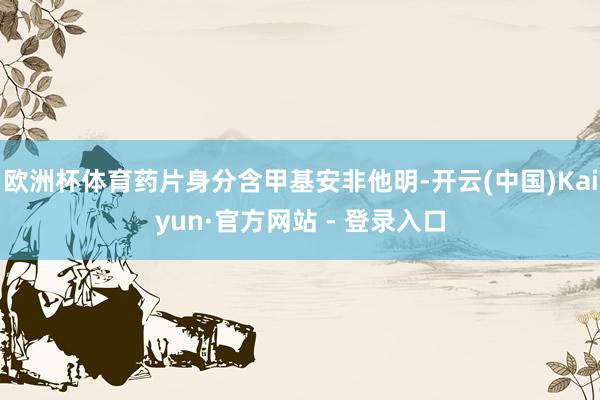 欧洲杯体育药片身分含甲基安非他明-开云(中国)Kaiyun·官方网站 - 登录入口