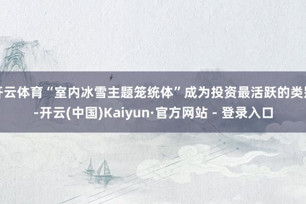 开云体育“室内冰雪主题笼统体”成为投资最活跃的类别-开云(中国)Kaiyun·官方网站 - 登录入口