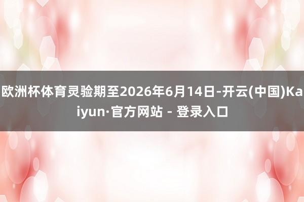 欧洲杯体育灵验期至2026年6月14日-开云(中国)Kaiyun·官方网站 - 登录入口