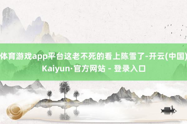 体育游戏app平台这老不死的看上陈雪了-开云(中国)Kaiyun·官方网站 - 登录入口