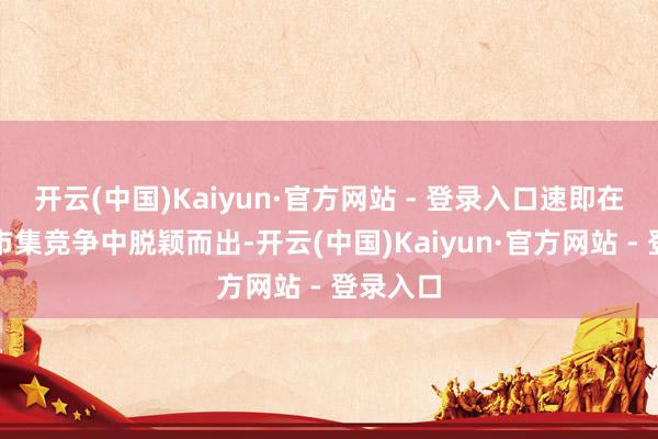 开云(中国)Kaiyun·官方网站 - 登录入口速即在热烈的市集竞争中脱颖而出-开云(中国)Kaiyun·官方网站 - 登录入口
