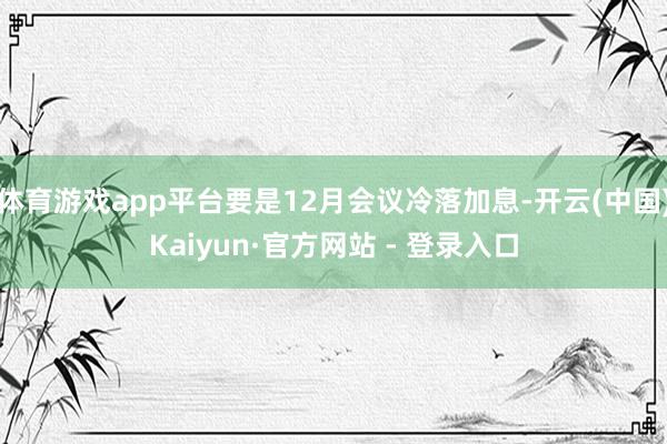 体育游戏app平台要是12月会议冷落加息-开云(中国)Kaiyun·官方网站 - 登录入口