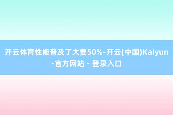 开云体育性能普及了大要50%-开云(中国)Kaiyun·官方网站 - 登录入口