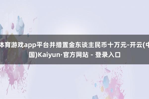 体育游戏app平台并措置金东谈主民币十万元-开云(中国)Kaiyun·官方网站 - 登录入口