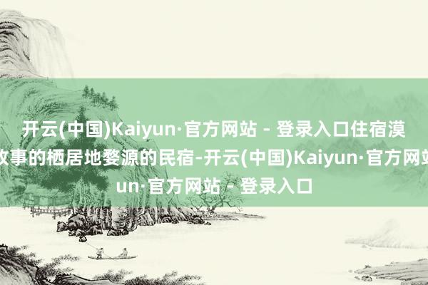 开云(中国)Kaiyun·官方网站 - 登录入口住宿漠视：寻找有故事的栖居地婺源的民宿-开云(中国)Kaiyun·官方网站 - 登录入口