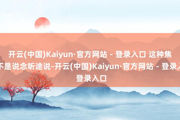 开云(中国)Kaiyun·官方网站 - 登录入口 这种焦灼不是说念听途说-开云(中国)Kaiyun·官方网站 - 登录入口