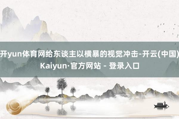 开yun体育网给东谈主以横暴的视觉冲击-开云(中国)Kaiyun·官方网站 - 登录入口