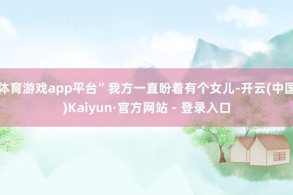 体育游戏app平台”我方一直盼着有个女儿-开云(中国)Kaiyun·官方网站 - 登录入口