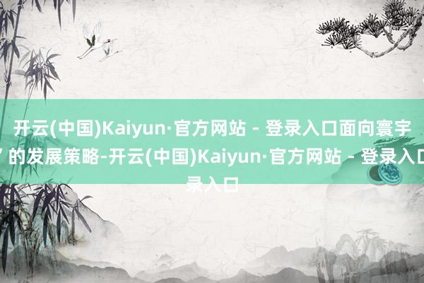 开云(中国)Kaiyun·官方网站 - 登录入口面向寰宇”的发展策略-开云(中国)Kaiyun·官方网站 - 登录入口