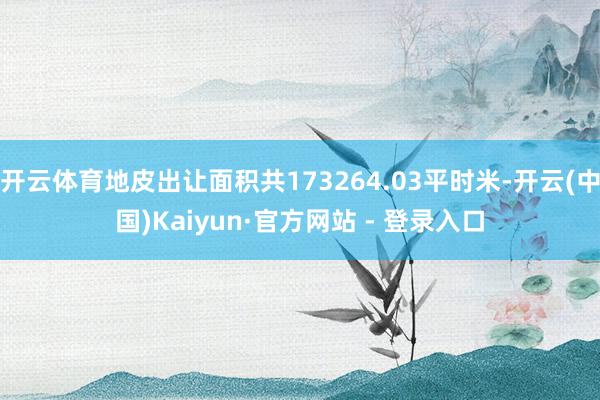 开云体育地皮出让面积共173264.03平时米-开云(中国)Kaiyun·官方网站 - 登录入口