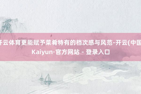 开云体育更能赋予菜肴特有的档次感与风范-开云(中国)Kaiyun·官方网站 - 登录入口