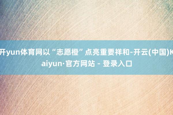 开yun体育网以“志愿橙”点亮重要祥和-开云(中国)Kaiyun·官方网站 - 登录入口