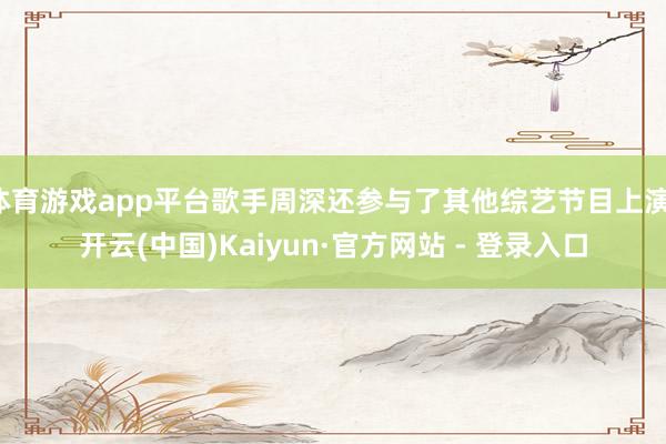 体育游戏app平台歌手周深还参与了其他综艺节目上演-开云(中国)Kaiyun·官方网站 - 登录入口