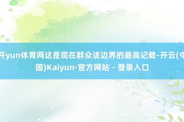 开yun体育网这是现在群众该边界的最高记载-开云(中国)Kaiyun·官方网站 - 登录入口