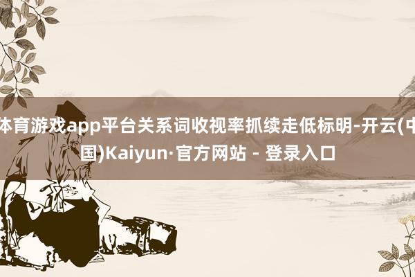 体育游戏app平台关系词收视率抓续走低标明-开云(中国)Kaiyun·官方网站 - 登录入口