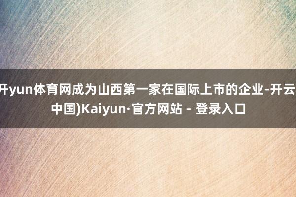 开yun体育网成为山西第一家在国际上市的企业-开云(中国)Kaiyun·官方网站 - 登录入口