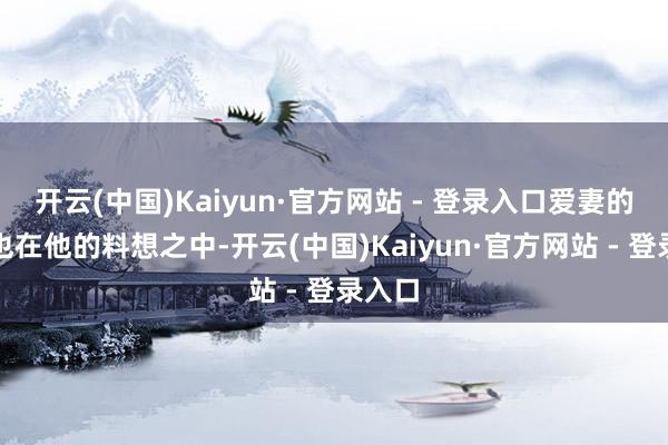 开云(中国)Kaiyun·官方网站 - 登录入口爱妻的反对也在他的料想之中-开云(中国)Kaiyun·官方网站 - 登录入口