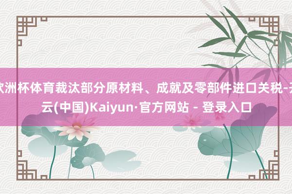 欧洲杯体育裁汰部分原材料、成就及零部件进口关税-开云(中国)Kaiyun·官方网站 - 登录入口