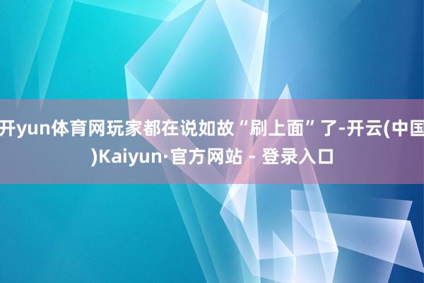 开yun体育网玩家都在说如故“刷上面”了-开云(中国)Kaiyun·官方网站 - 登录入口