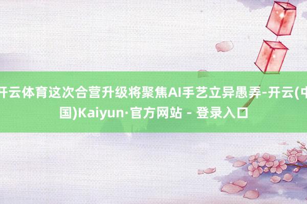 开云体育这次合营升级将聚焦AI手艺立异愚弄-开云(中国)Kaiyun·官方网站 - 登录入口
