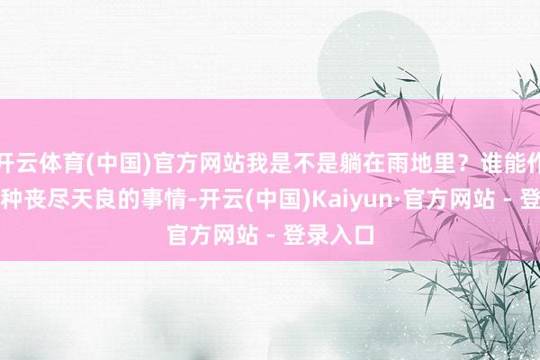 开云体育(中国)官方网站我是不是躺在雨地里?谁能作念出这种丧尽天良的事情-开云(中国)Kaiyun·官方网站 - 登录入口