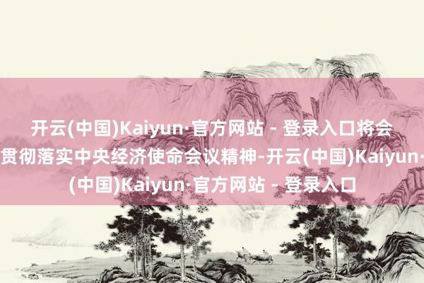 开云(中国)Kaiyun·官方网站 - 登录入口将会同各方位各部门久了贯彻落实中央经济使命会议精神-开云(中国)Kaiyun·官方网站 - 登录入口