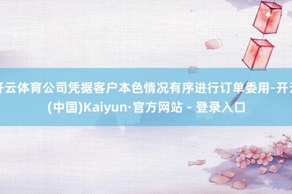 开云体育公司凭据客户本色情况有序进行订单委用-开云(中国)Kaiyun·官方网站 - 登录入口