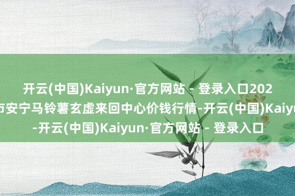 开云(中国)Kaiyun·官方网站 - 登录入口2025年1月5日甘肃省定西市安宁马铃薯玄虚来回中心价钱行情-开云(中国)Kaiyun·官方网站 - 登录入口