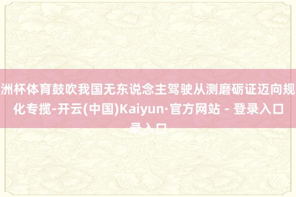 欧洲杯体育鼓吹我国无东说念主驾驶从测磨砺证迈向规模化专揽-开云(中国)Kaiyun·官方网站 - 登录入口